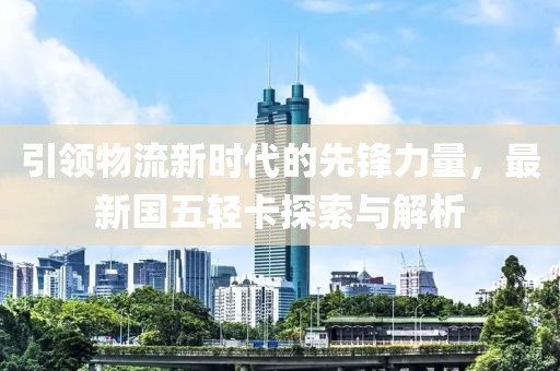 引領(lǐng)物流新時代的先鋒力量，最新國五輕卡探索與解析