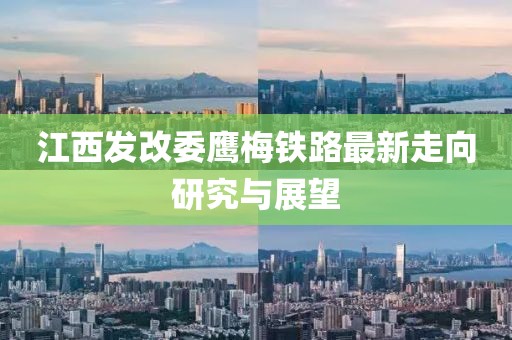 江西發(fā)改委鷹梅鐵路最新走向研究與展望