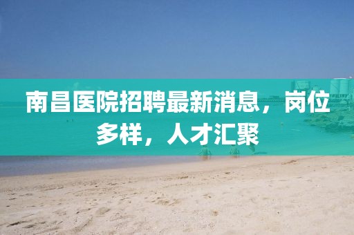 南昌醫(yī)院招聘最新消息，崗位多樣，人才匯聚