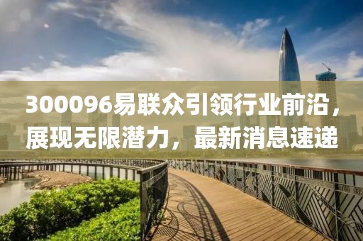300096易聯(lián)眾引領(lǐng)行業(yè)前沿，展現(xiàn)無限潛力，最新消息速遞