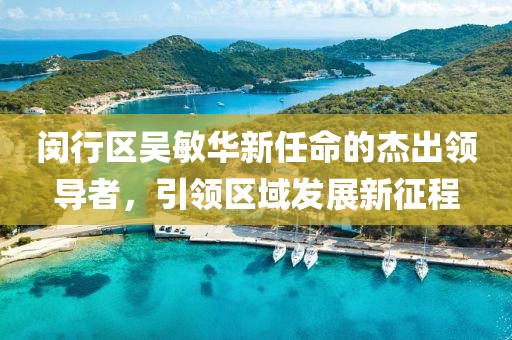閔行區(qū)吳敏華新任命的杰出領(lǐng)導(dǎo)者，引領(lǐng)區(qū)域發(fā)展新征程