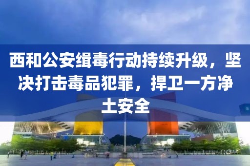西和公安緝毒行動持續(xù)升級，堅決打擊毒品犯罪，捍衛(wèi)一方凈土安全