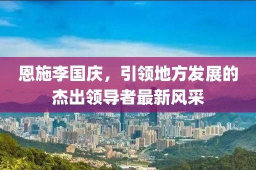 恩施李國慶，引領(lǐng)地方發(fā)展的杰出領(lǐng)導(dǎo)者最新風(fēng)采