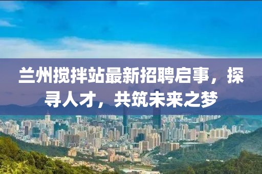 蘭州攪拌站最新招聘啟事，探尋人才，共筑未來(lái)之夢(mèng)