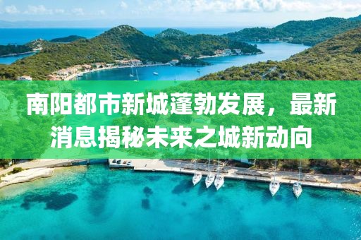 南陽都市新城蓬勃發(fā)展，最新消息揭秘未來之城新動向