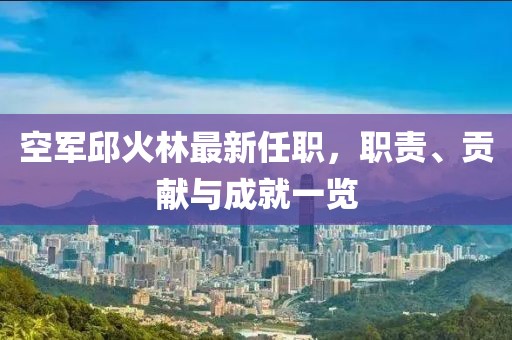 空軍邱火林最新任職，職責、貢獻與成就一覽