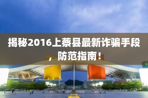 揭秘2016上蔡縣最新詐騙手段，防范指南！