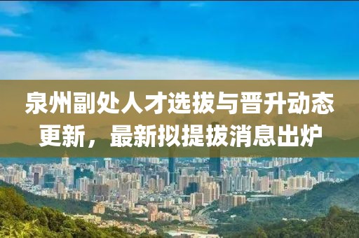 泉州副處人才選拔與晉升動態(tài)更新，最新擬提拔消息出爐