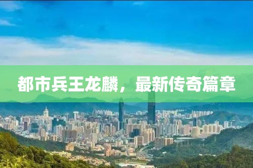 都市兵王龍麟，最新傳奇篇章