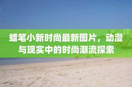 蠟筆小新時(shí)尚最新圖片，動(dòng)漫與現(xiàn)實(shí)中的時(shí)尚潮流探索