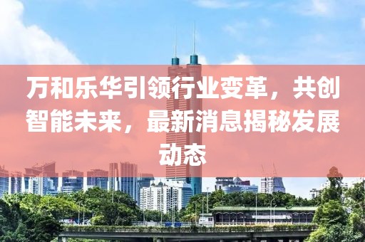 萬和樂華引領(lǐng)行業(yè)變革，共創(chuàng)智能未來，最新消息揭秘發(fā)展動態(tài)
