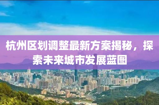 杭州區(qū)劃調(diào)整最新方案揭秘，探索未來(lái)城市發(fā)展藍(lán)圖