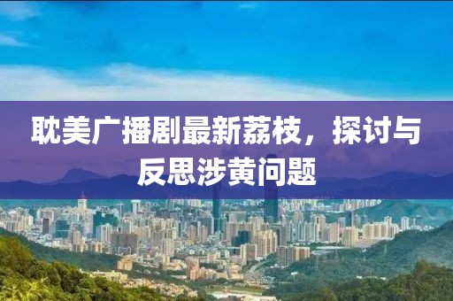 耽美廣播劇最新荔枝，探討與反思涉黃問(wèn)題