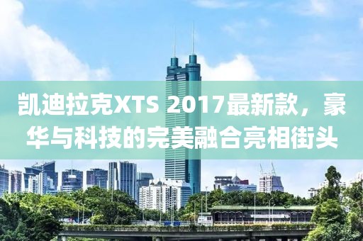 凱迪拉克XTS 2017最新款，豪華與科技的完美融合亮相街頭