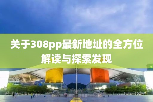 關(guān)于308pp最新地址的全方位解讀與探索發(fā)現(xiàn)