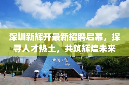 深圳新輝開最新招聘啟幕，探尋人才熱土，共筑輝煌未來