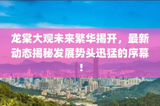 龍?zhí)拇笥^未來繁華揭開，最新動(dòng)態(tài)揭秘發(fā)展勢(shì)頭迅猛的序幕！