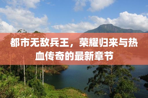都市無敵兵王，榮耀歸來與熱血傳奇的最新章節(jié)