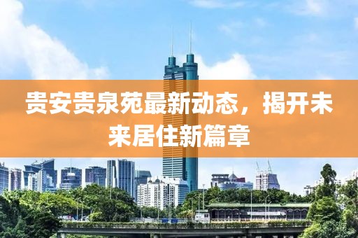 貴安貴泉苑最新動(dòng)態(tài)，揭開未來居住新篇章