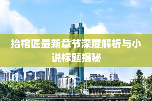 抬棺匠最新章節(jié)深度解析與小說(shuō)標(biāo)題揭秘