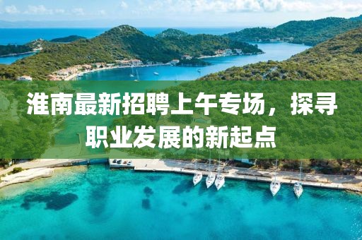 淮南最新招聘上午專場，探尋職業(yè)發(fā)展的新起點(diǎn)