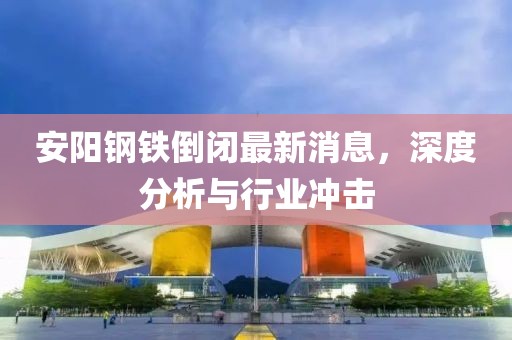 安陽(yáng)鋼鐵倒閉最新消息，深度分析與行業(yè)沖擊