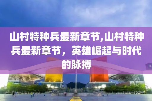 山村特種兵最新章節(jié),山村特種兵最新章節(jié)，英雄崛起與時代的脈搏