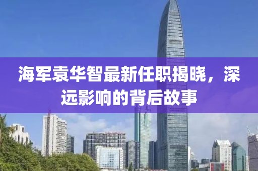 海軍袁華智最新任職揭曉，深遠(yuǎn)影響的背后故事