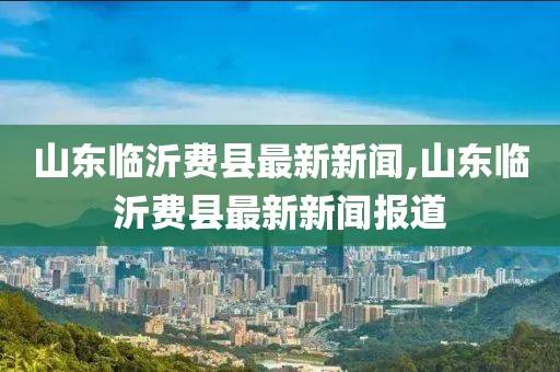 山東臨沂費(fèi)縣最新新聞,山東臨沂費(fèi)縣最新新聞報(bào)道