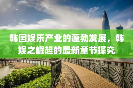 韓國(guó)娛樂(lè)產(chǎn)業(yè)的蓬勃發(fā)展，韓娛之崛起的最新章節(jié)探究