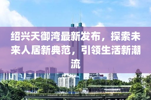 紹興天御灣最新發(fā)布，探索未來人居新典范，引領(lǐng)生活新潮流