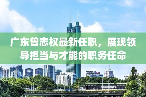 廣東曾志權(quán)最新任職，展現(xiàn)領(lǐng)導(dǎo)擔(dān)當(dāng)與才能的職務(wù)任命