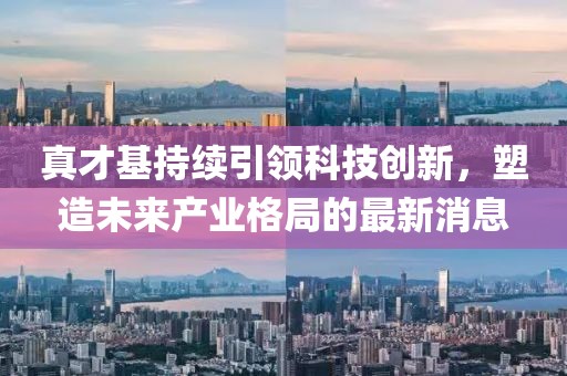 真才基持續(xù)引領(lǐng)科技創(chuàng)新，塑造未來產(chǎn)業(yè)格局的最新消息