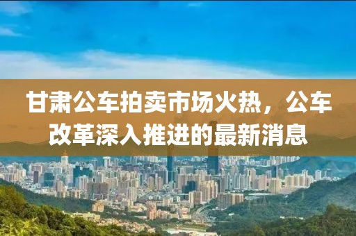 甘肅公車拍賣市場(chǎng)火熱，公車改革深入推進(jìn)的最新消息