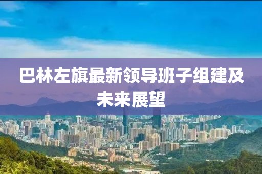 巴林左旗最新領導班子組建及未來展望