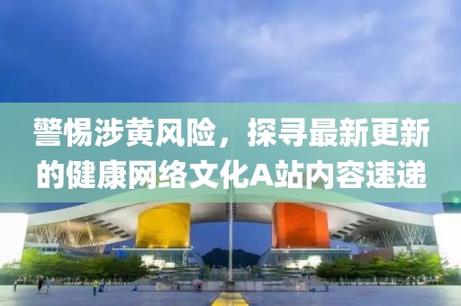 警惕涉黃風(fēng)險(xiǎn)，探尋最新更新的健康網(wǎng)絡(luò)文化A站內(nèi)容速遞