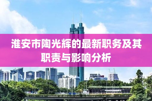 淮安市陶光輝的最新職務(wù)及其職責(zé)與影響分析