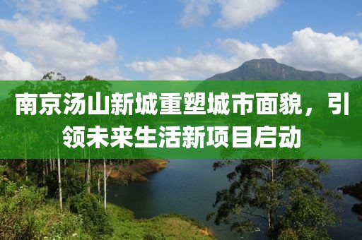 南京湯山新城重塑城市面貌，引領(lǐng)未來(lái)生活新項(xiàng)目啟動(dòng)