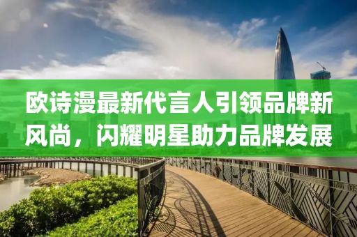 歐詩漫最新代言人引領(lǐng)品牌新風(fēng)尚，閃耀明星助力品牌發(fā)展