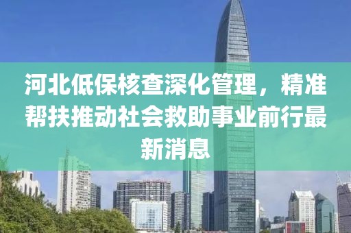 河北低保核查深化管理，精準(zhǔn)幫扶推動(dòng)社會(huì)救助事業(yè)前行最新消息