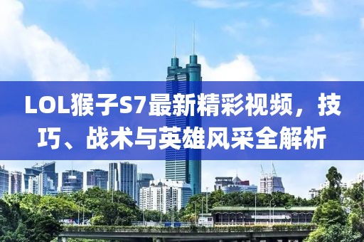 LOL猴子S7最新精彩視頻，技巧、戰(zhàn)術(shù)與英雄風(fēng)采全解析
