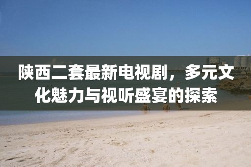 陜西二套最新電視劇，多元文化魅力與視聽盛宴的探索