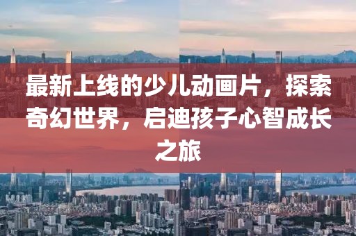 最新上線的少兒動畫片，探索奇幻世界，啟迪孩子心智成長之旅
