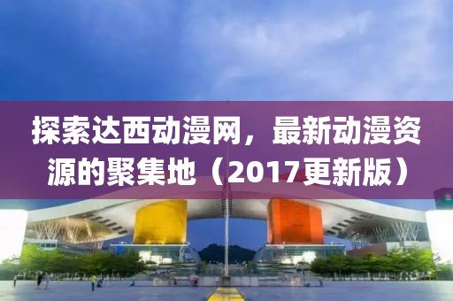 探索達(dá)西動(dòng)漫網(wǎng)，最新動(dòng)漫資源的聚集地（2017更新版）