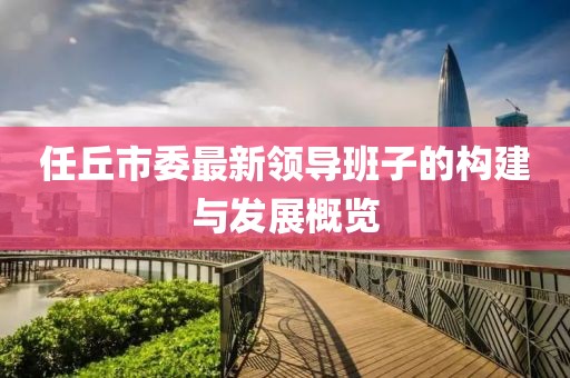 任丘市委最新領(lǐng)導(dǎo)班子的構(gòu)建與發(fā)展概覽