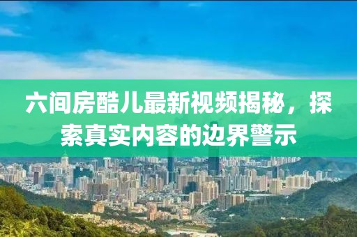六間房酷兒最新視頻揭秘，探索真實(shí)內(nèi)容的邊界警示