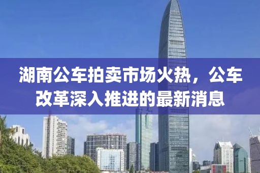 湖南公車拍賣市場火熱，公車改革深入推進(jìn)的最新消息