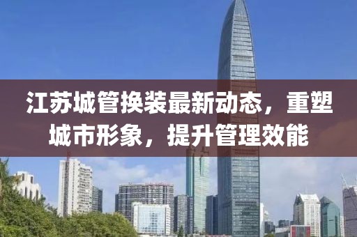 江蘇城管換裝最新動態(tài)，重塑城市形象，提升管理效能