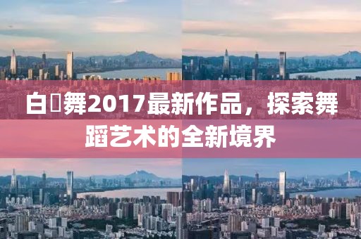 白咲舞2017最新作品，探索舞蹈藝術(shù)的全新境界