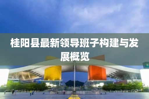桂陽縣最新領(lǐng)導(dǎo)班子構(gòu)建與發(fā)展概覽
